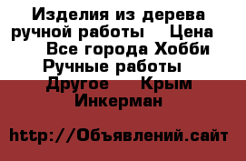 Изделия из дерева ручной работы  › Цена ­ 1 - Все города Хобби. Ручные работы » Другое   . Крым,Инкерман